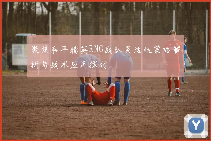 聚焦和平精英RNG战队灵活性策略解析与战术应用探讨