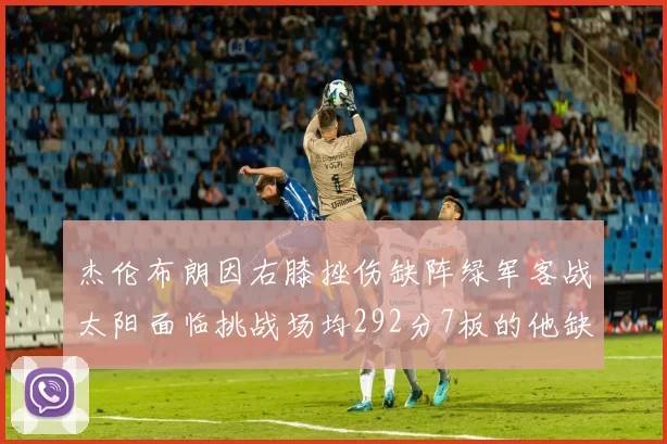 杰伦布朗因右膝挫伤缺阵绿军客战太阳面临挑战场均292分7板的他缺席影响大