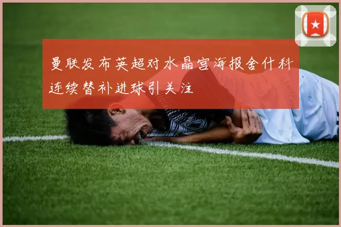 曼联发布英超对水晶宫海报舍什科连续替补进球引关注