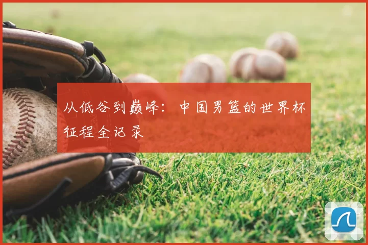 从低谷到巅峰:中国男篮的世界杯征程全记录