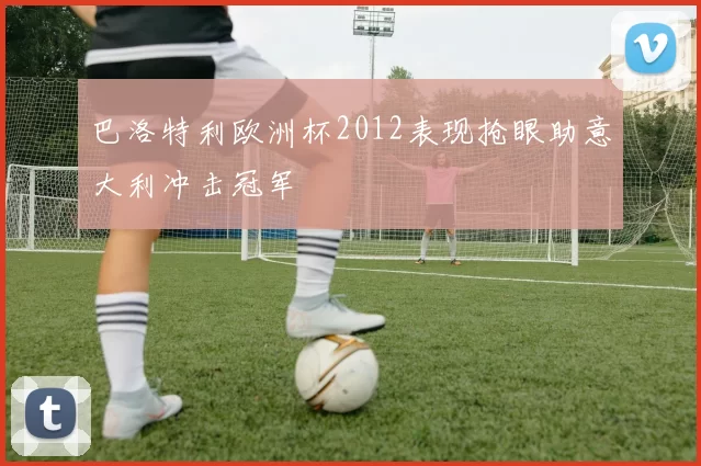巴洛特利欧洲杯2012表现抢眼助意大利冲击冠军