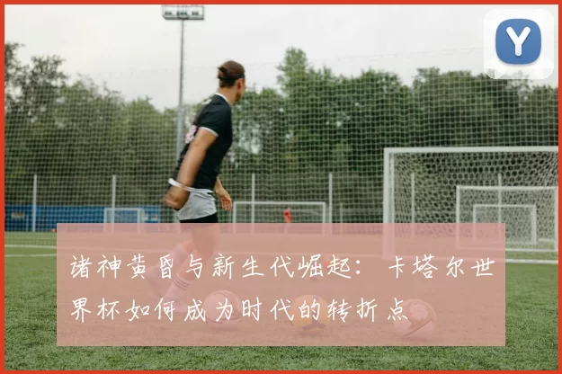 诸神黄昏与新生代崛起:卡塔尔世界杯如何成为时代的转折点