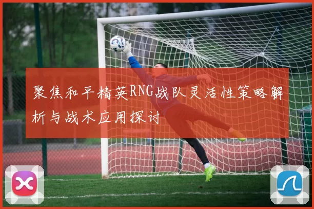 聚焦和平精英RNG战队灵活性策略解析与战术应用探讨