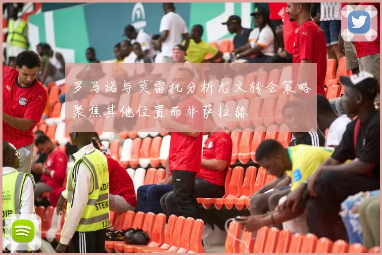 罗马诺与莫雷托分析尤文转会策略聚焦其他位置而非萨拉赫