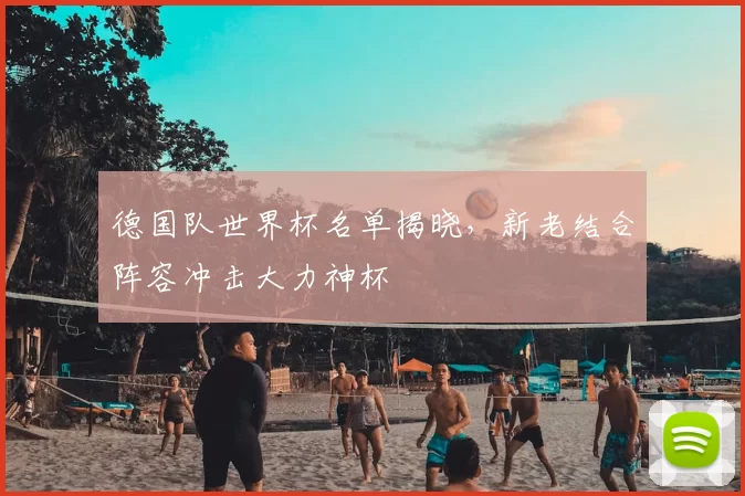 德国队世界杯名单揭晓,新老结合阵容冲击大力神杯
