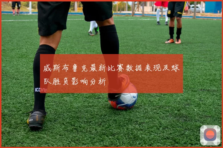 威斯布鲁克最新比赛数据表现及球队胜负影响分析
