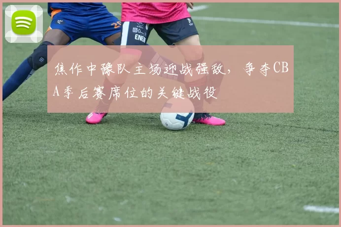 焦作中豫队主场迎战强敌,争夺CBA季后赛席位的关键战役