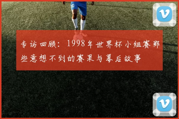 专访回顾:1998年世界杯小组赛那些意想不到的赛果与幕后故事