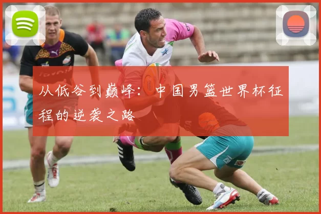 从低谷到巅峰:中国男篮世界杯征程的逆袭之路