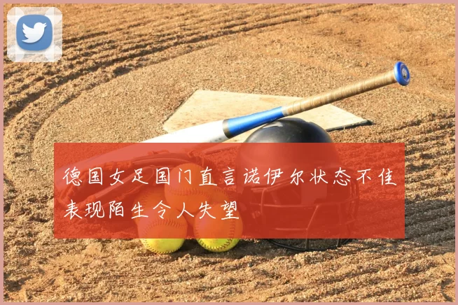 德国女足国门直言诺伊尔状态不佳表现陌生令人失望