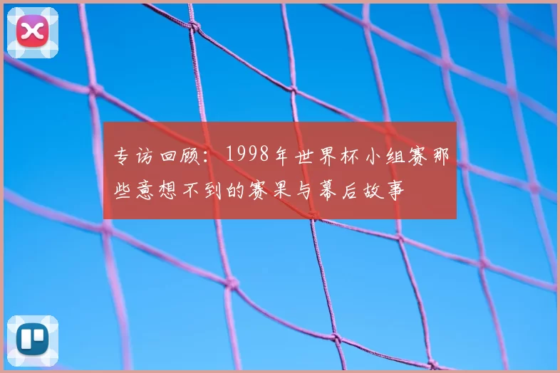 专访回顾：1998年世界杯小组赛那些意想不到的赛果与幕后故事