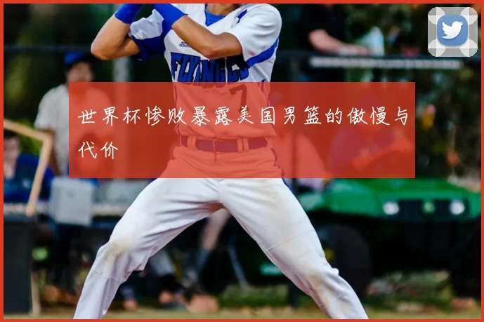 世界杯惨败暴露美国男篮的傲慢与代价