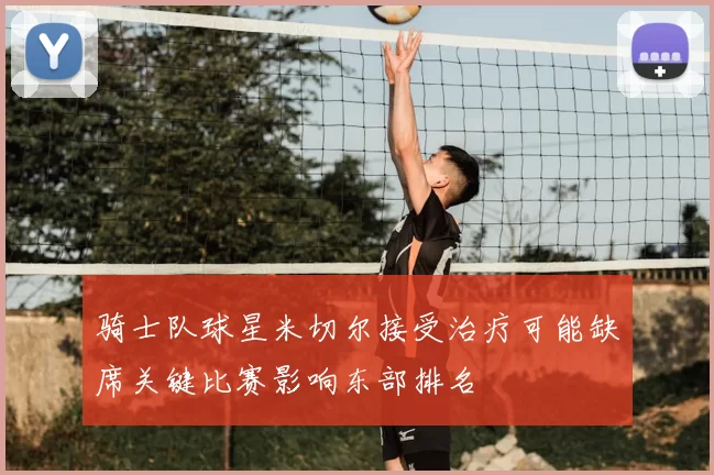 骑士队球星米切尔接受治疗可能缺席关键比赛影响东部排名