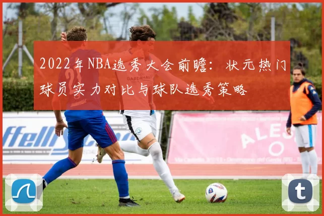 2022年NBA选秀大会前瞻：状元热门球员实力对比与球队选秀策略