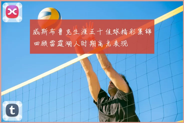 威斯布鲁克生涯五十佳球精彩集锦回顾雷霆湖人时期高光表现