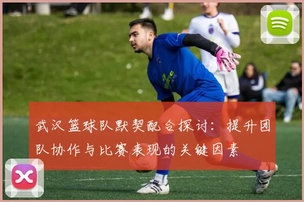武汉篮球队默契配合探讨：提升团队协作与比赛表现的关键因素