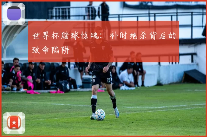 世界杯赌球惊魂:补时绝杀背后的致命陷阱