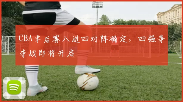 CBA季后赛八进四对阵确定,四强争夺战即将开启