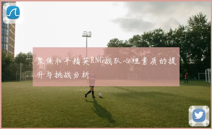 聚焦和平精英RNG战队心理素质的提升与挑战分析