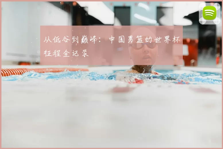 从低谷到巅峰:中国男篮的世界杯征程全记录