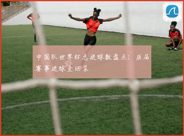 中国队世界杯总进球数盘点:历届赛事进球全记录