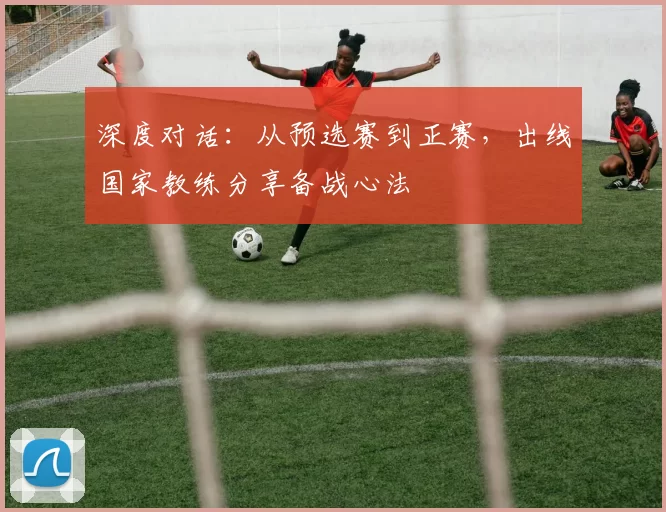 深度对话:从预选赛到正赛,出线国家教练分享备战心法