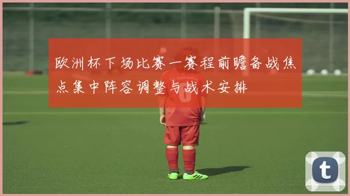 欧洲杯下场比赛一赛程前瞻备战焦点集中阵容调整与战术安排
