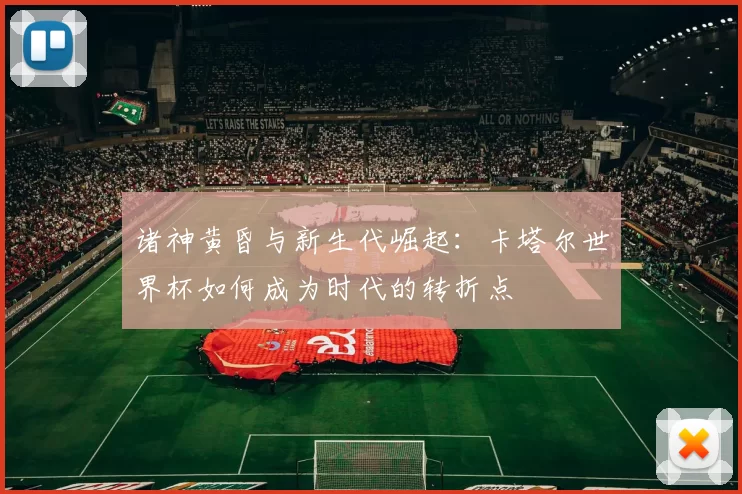 诸神黄昏与新生代崛起:卡塔尔世界杯如何成为时代的转折点