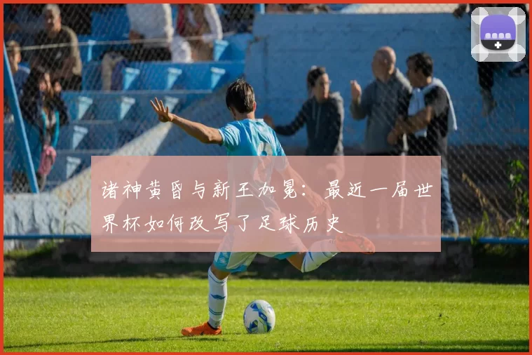 诸神黄昏与新王加冕:最近一届世界杯如何改写了足球历史