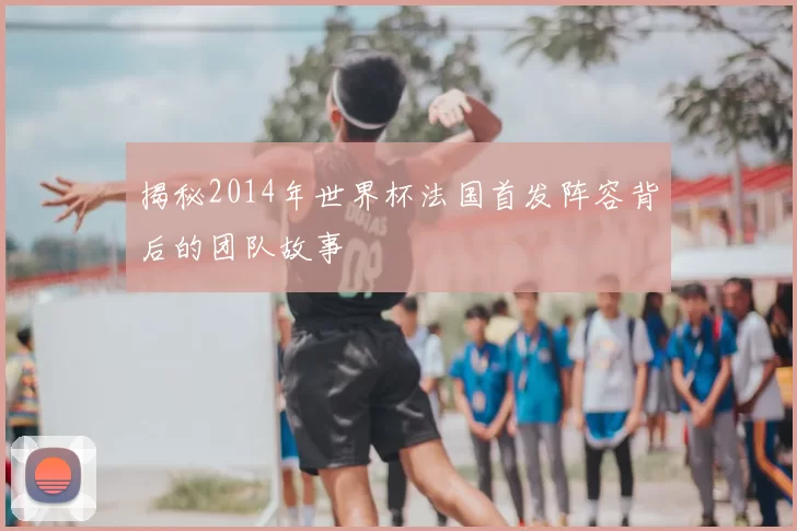 揭秘2014年世界杯法国首发阵容背后的团队故事