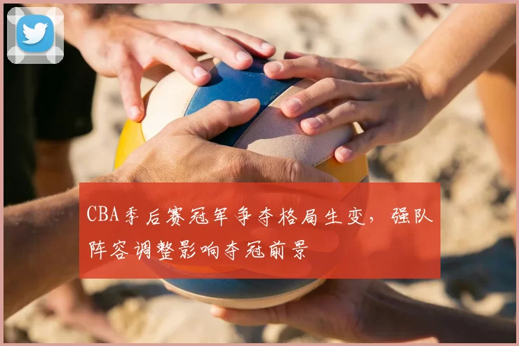CBA季后赛冠军争夺格局生变,强队阵容调整影响夺冠前景