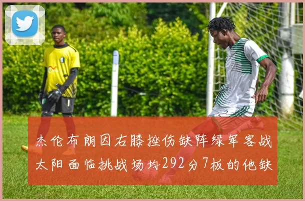 杰伦布朗因右膝挫伤缺阵绿军客战太阳面临挑战场均292分7板的他缺席影响大