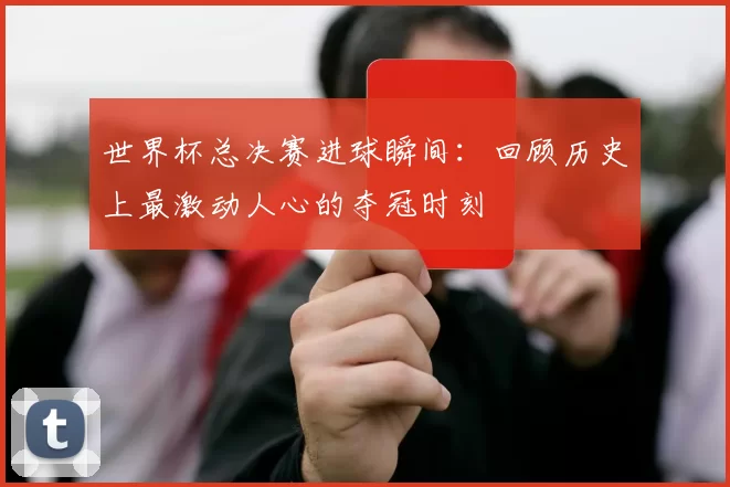 世界杯总决赛进球瞬间:回顾历史上最激动人心的夺冠时刻