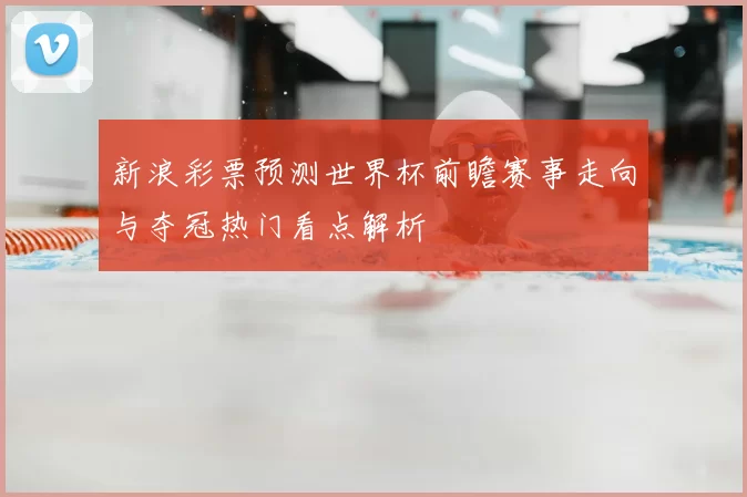 新浪彩票预测世界杯前瞻赛事走向与夺冠热门看点解析