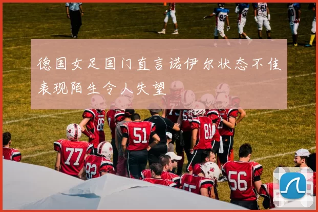 德国女足国门直言诺伊尔状态不佳表现陌生令人失望