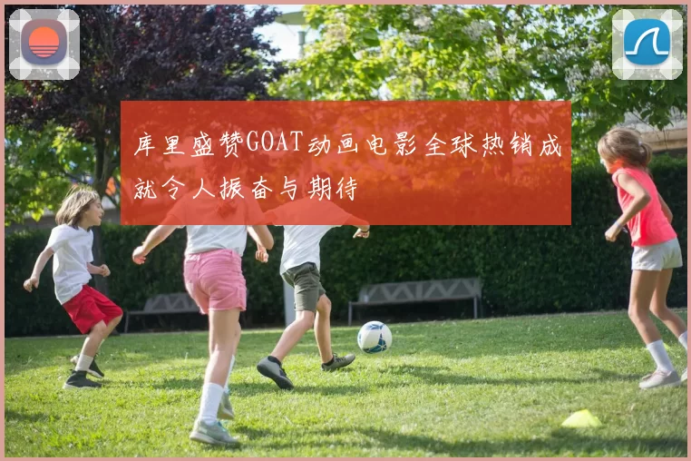 库里盛赞GOAT动画电影全球热销成就令人振奋与期待