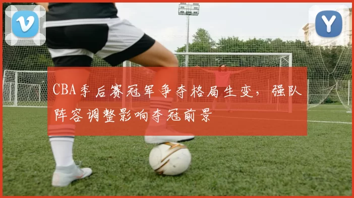 CBA季后赛冠军争夺格局生变,强队阵容调整影响夺冠前景