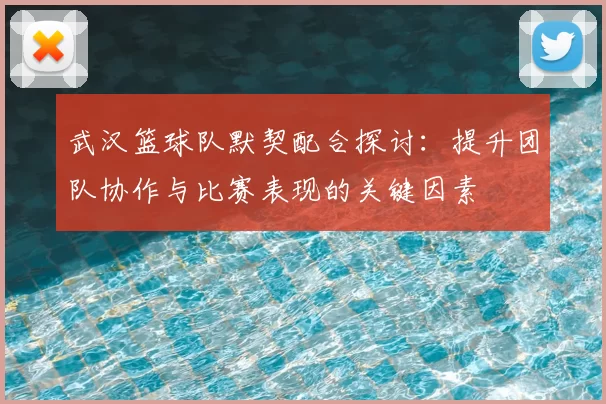 武汉篮球队默契配合探讨：提升团队协作与比赛表现的关键因素