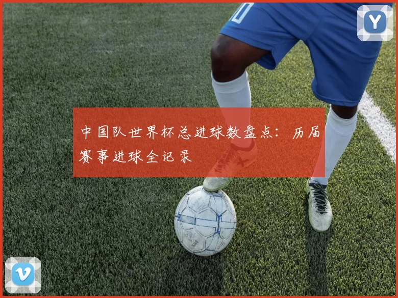 中国队世界杯总进球数盘点:历届赛事进球全记录