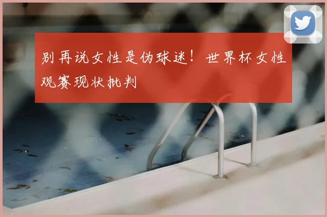 别再说女性是伪球迷!世界杯女性观赛现状批判