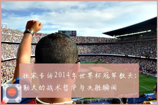 独家专访2014年世界杯冠军教头:勒夫的战术哲学与决胜瞬间