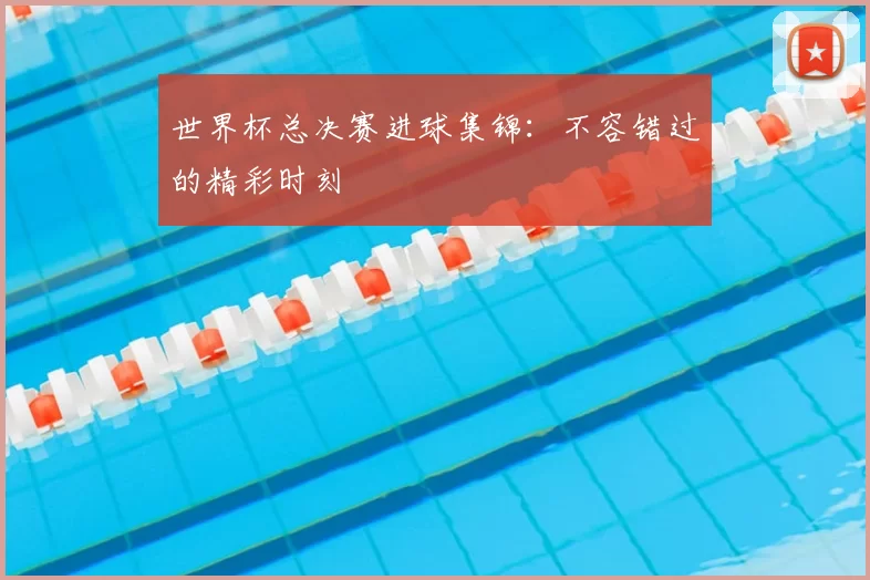 世界杯总决赛进球集锦:不容错过的精彩时刻