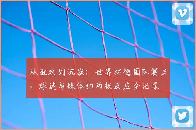 从狂欢到沉寂:世界杯德国队赛后,球迷与媒体的两极反应全记录