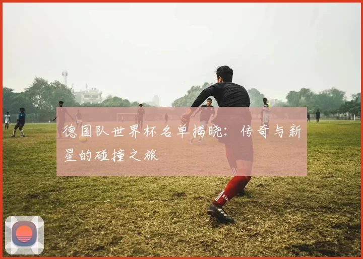 德国队世界杯名单揭晓:传奇与新星的碰撞之旅