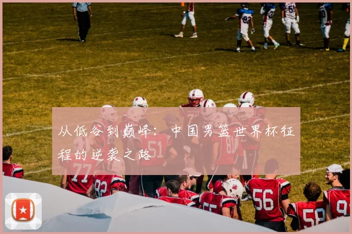 从低谷到巅峰:中国男篮世界杯征程的逆袭之路