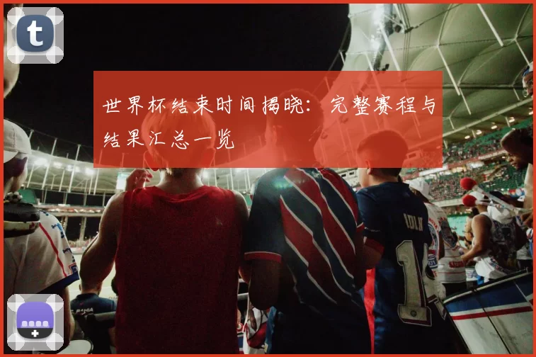 世界杯结束时间揭晓：完整赛程与结果汇总一览