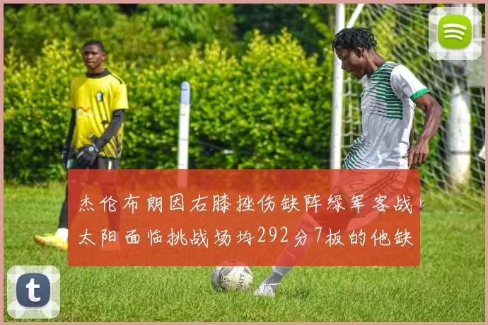 杰伦布朗因右膝挫伤缺阵绿军客战太阳面临挑战场均292分7板的他缺席影响大