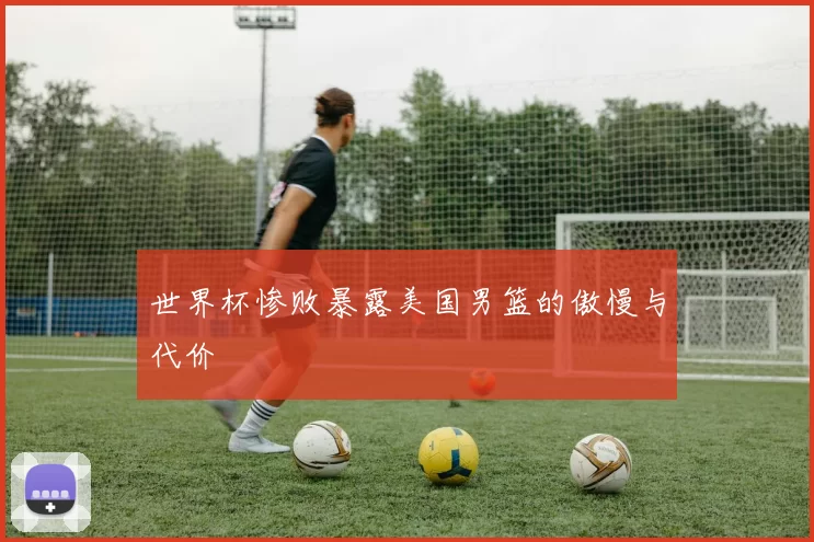 世界杯惨败暴露美国男篮的傲慢与代价