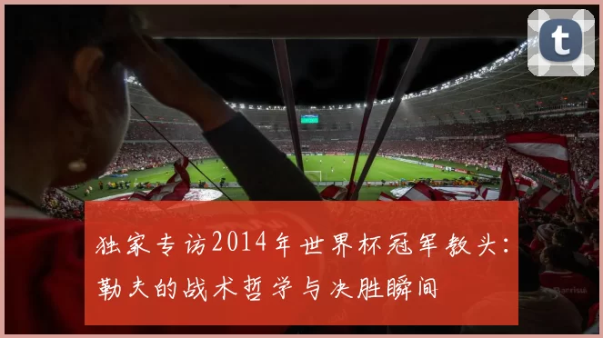 独家专访2014年世界杯冠军教头:勒夫的战术哲学与决胜瞬间
