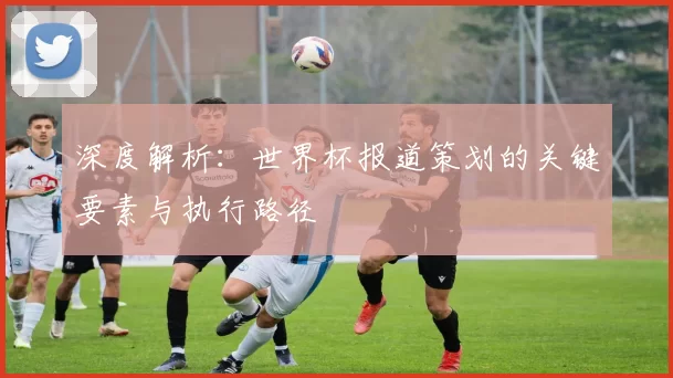 深度解析:世界杯报道策划的关键要素与执行路径
